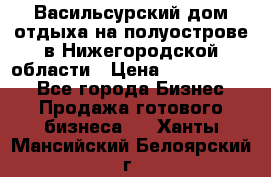 Васильсурский дом отдыха на полуострове в Нижегородской области › Цена ­ 30 000 000 - Все города Бизнес » Продажа готового бизнеса   . Ханты-Мансийский,Белоярский г.